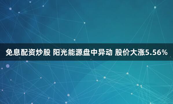 免息配资炒股 阳光能源盘中异动 股价大涨5.56%