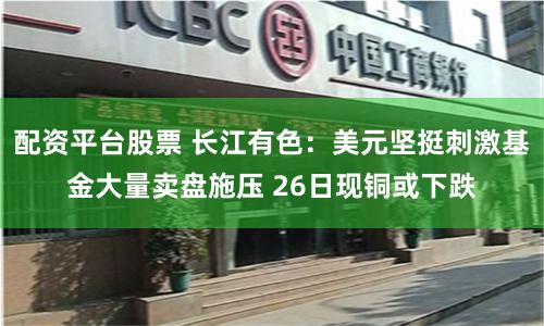 配资平台股票 长江有色:美元坚挺刺激基金大量卖盘施压 26日现铜或下跌