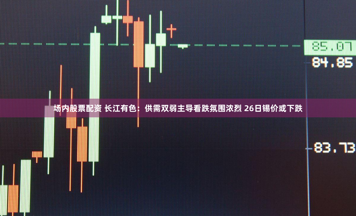 场内股票配资 长江有色:供需双弱主导看跌氛围浓烈 26日锡价或下跌
