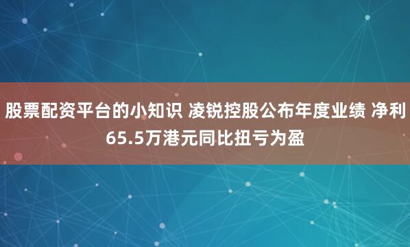 股票配资平台的小知识 凌锐控股公布年度业绩 净利65.5万港元同比扭亏为盈
