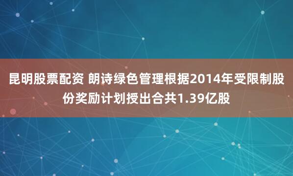 昆明股票配资 朗诗绿色管理根据2014年受限制股份奖励计划授出合共1.39亿股