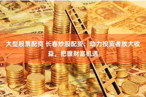 大型股票配资 长春炒股配资:助力投资者放大收益,把握财富机遇